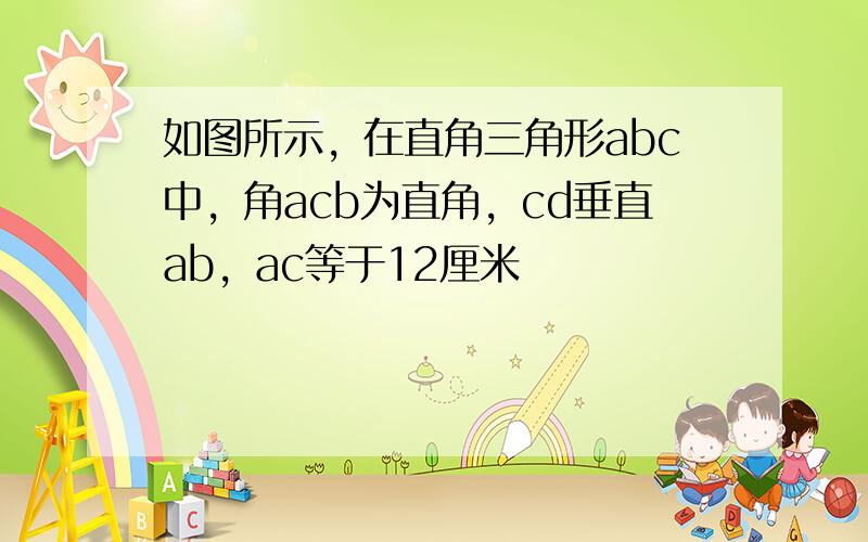 如图所示，在直角三角形abc中，角acb为直角，cd垂直ab，ac等于12厘米