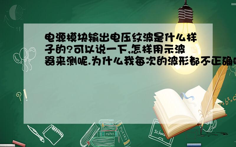 电源模块输出电压纹波是什么样子的?可以说一下,怎样用示波器来测呢.为什么我每次的波形都不正确呢.我测的是ZY0505IFS-1W的电源模块.回答的很好.嗯,你说的设置方面都没问题,我按AUTO出来的