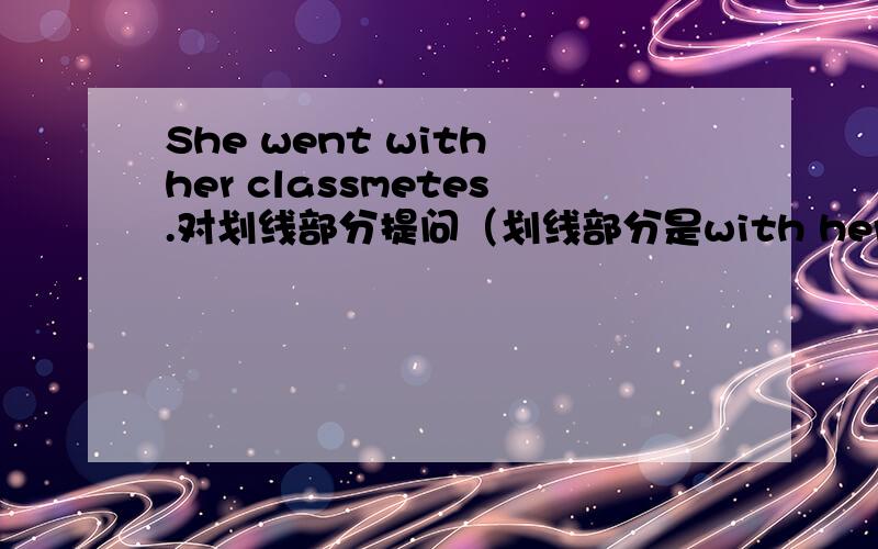 She went with her classmetes.对划线部分提问（划线部分是with her classmates）