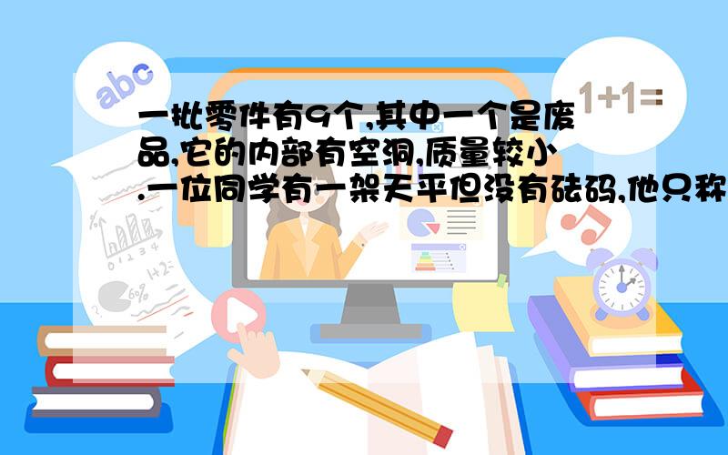 一批零件有9个,其中一个是废品,它的内部有空洞,质量较小.一位同学有一架天平但没有砝码,他只称两次就把这个废品找出来了,你想他是怎样称的?