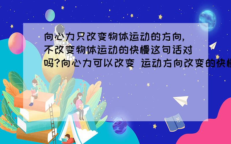 向心力只改变物体运动的方向,不改变物体运动的快慢这句话对吗?向心力可以改变 运动方向改变的快慢吗?物体运动快慢指线速度,还是角速度,或者两个都有?