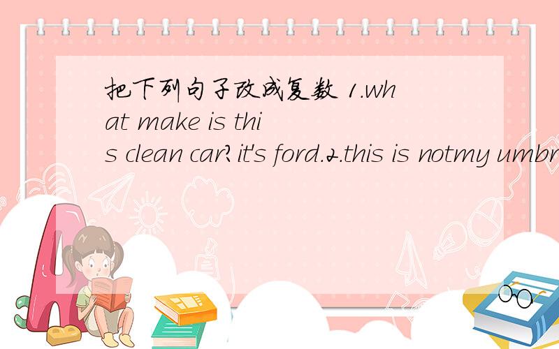 把下列句子改成复数 1.what make is this clean car?it's ford.2.this is notmy umbrella.3.what's her job?she‘s a house wife.