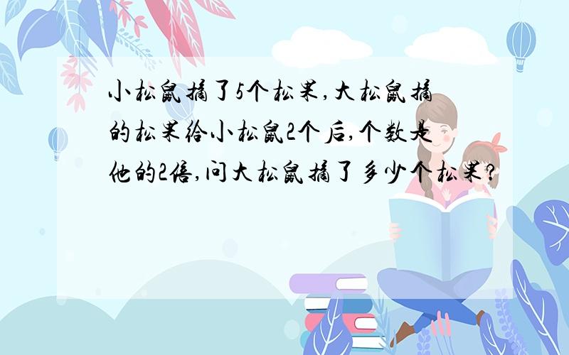 小松鼠摘了5个松果,大松鼠摘的松果给小松鼠2个后,个数是他的2倍,问大松鼠摘了多少个松果?