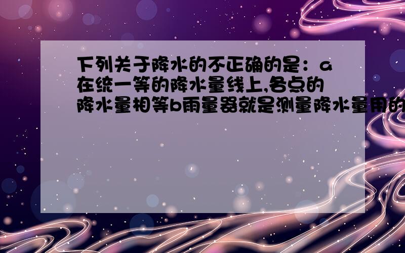 下列关于降水的不正确的是：a在统一等的降水量线上,各点的降水量相等b雨量器就是测量降水量用的量杯c赤道附近的降水量大多在2000毫米以上d降水对人民的生产生活影响很大.（老师说的答