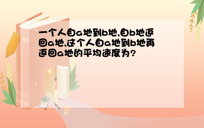 一个人自a地到b地,自b地返回a地,这个人自a地到b地再返回a地的平均速度为?