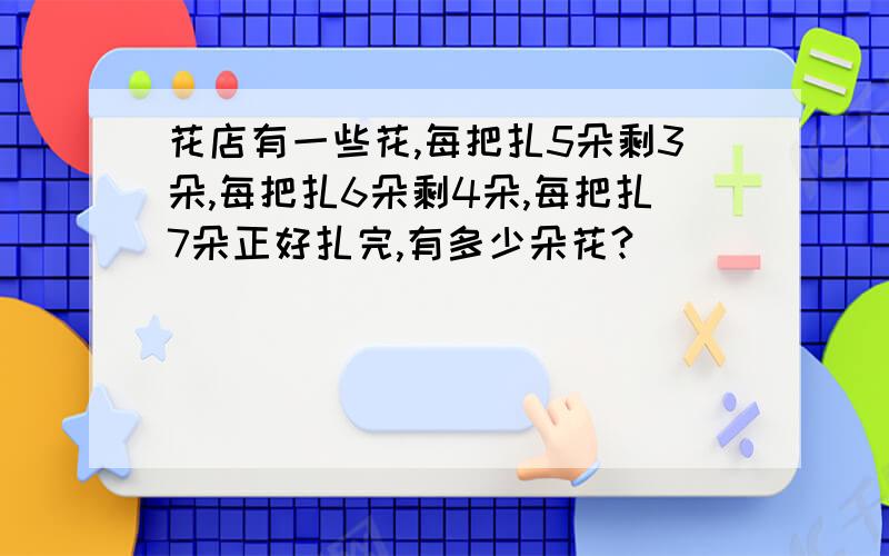 花店有一些花,每把扎5朵剩3朵,每把扎6朵剩4朵,每把扎7朵正好扎完,有多少朵花?