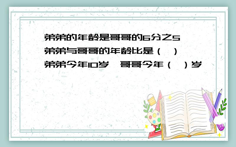 弟弟的年龄是哥哥的6分之5,弟弟与哥哥的年龄比是（ ）,弟弟今年10岁,哥哥今年（ ）岁