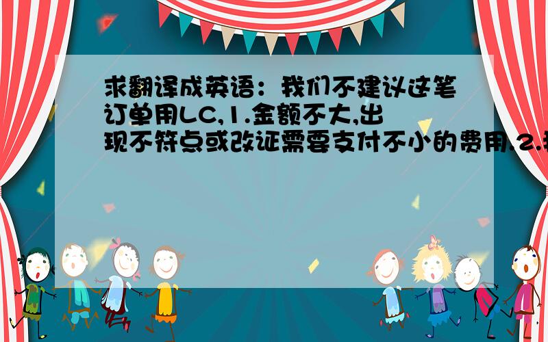 求翻译成英语：我们不建议这笔订单用LC,1.金额不大,出现不符点或改证需要支付不小的费用.2.我们要审核客户银行的资信,双方银行审证等,都造成了交货期延长.3.操作复杂