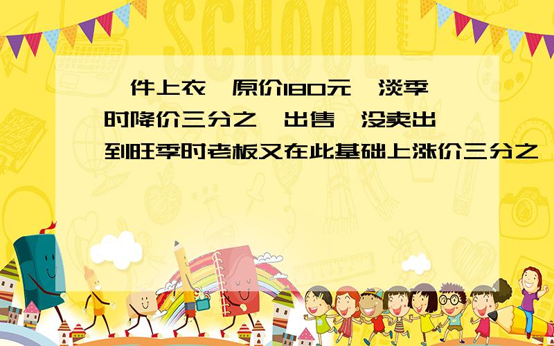 一件上衣,原价180元,淡季时降价三分之一出售,没卖出,到旺季时老板又在此基础上涨价三分之一.结果卖出了.这时他比原价多卖了还是少卖了?（算式）