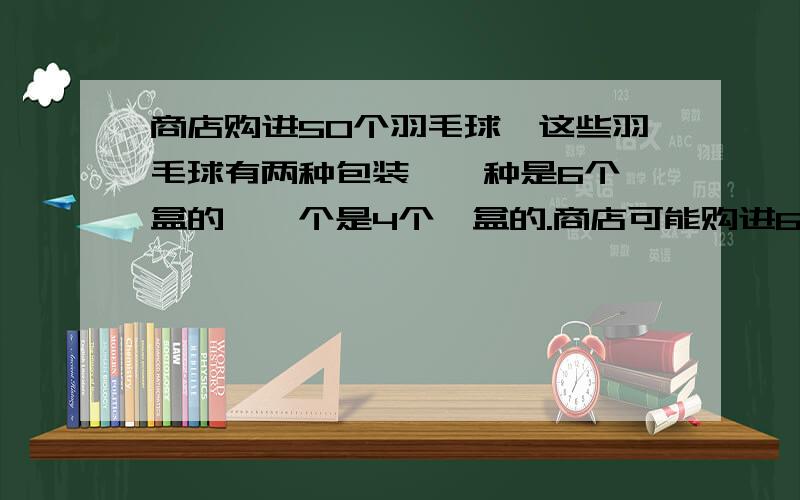 商店购进50个羽毛球,这些羽毛球有两种包装,一种是6个一盒的,一个是4个一盒的.商店可能购进6个装和4个装羽毛球各多少盒?一共有多少种不同的可能