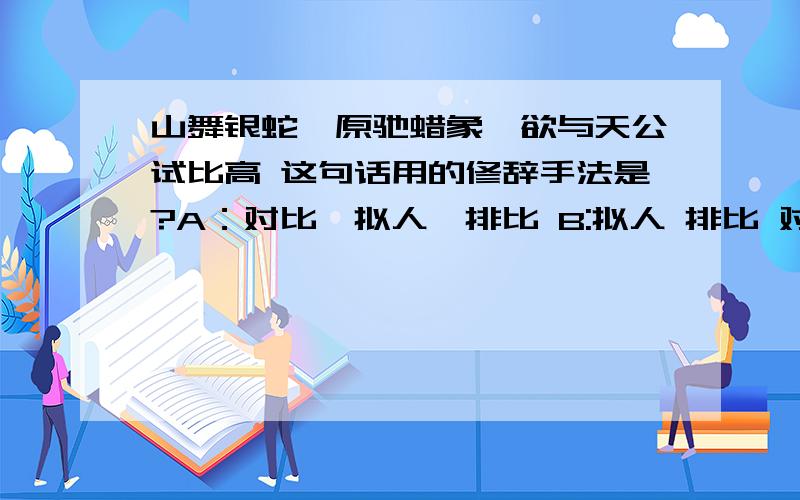 山舞银蛇,原驰蜡象,欲与天公试比高 这句话用的修辞手法是?A：对比,拟人,排比 B:拟人 排比 对偶 C:比喻 拟人 对偶 D：排比 拟人 比喻