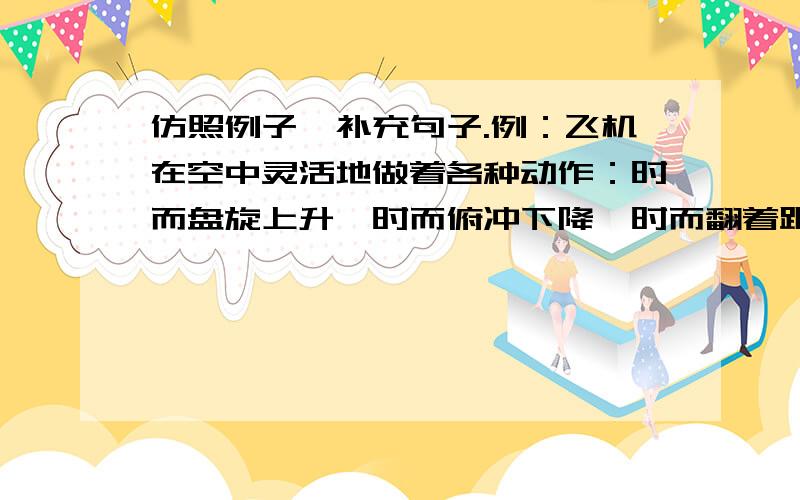 仿照例子,补充句子.例：飞机在空中灵活地做着各种动作：时而盘旋上升,时而俯冲下降,时而翻着跟头,时而侧身飞行……仿：一路迎着溪流.顺着山势,溪流时而（ ）,时而（ ）,时而（ ）,时而