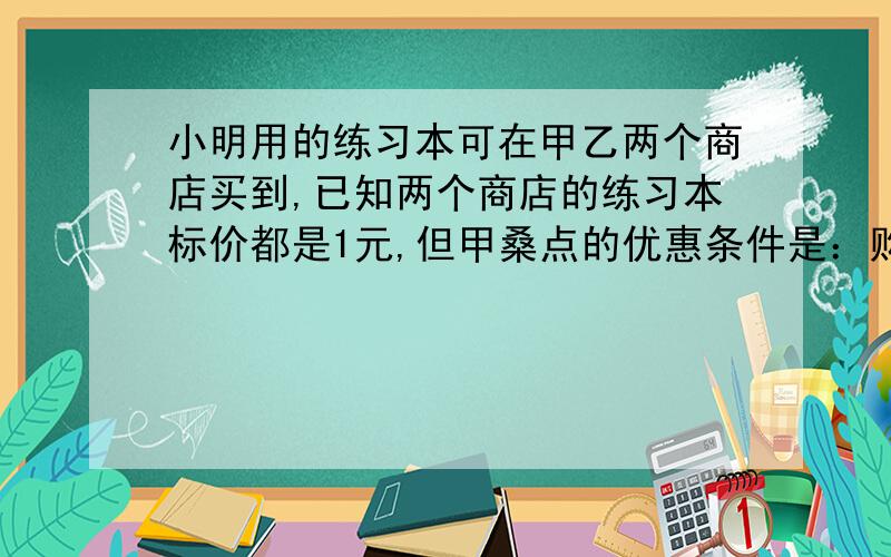 小明用的练习本可在甲乙两个商店买到,已知两个商店的练习本标价都是1元,但甲桑点的优惠条件是：购买10本以上,从地11本开始按标价的75%出售,乙商店的优惠条件是：从第一本开始就按标价