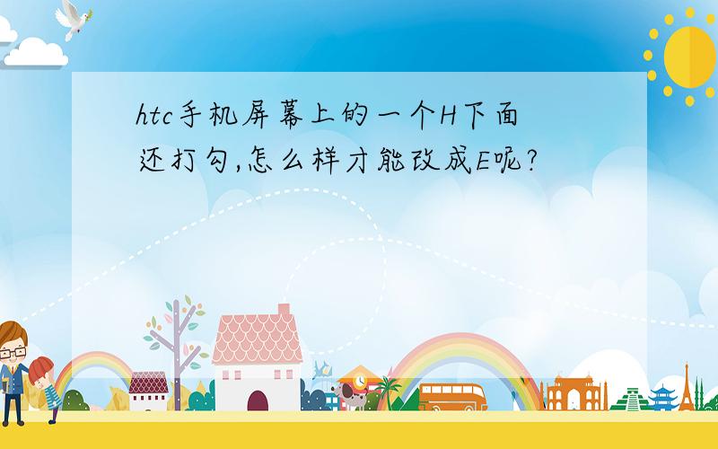 htc手机屏幕上的一个H下面还打勾,怎么样才能改成E呢?