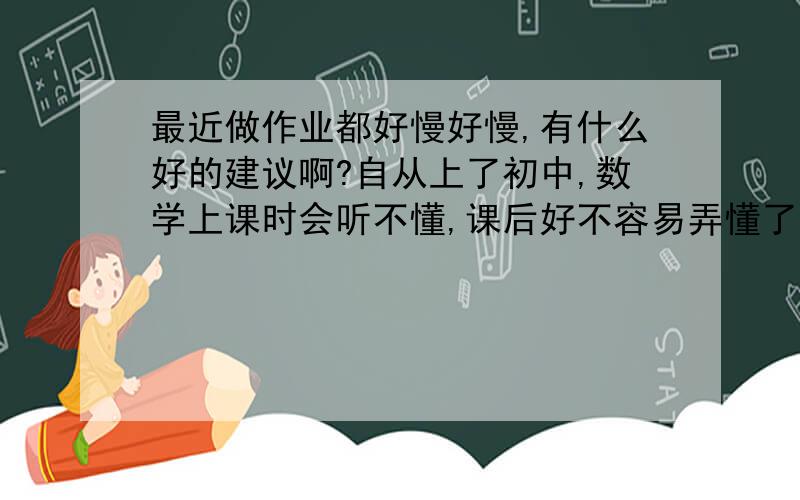 最近做作业都好慢好慢,有什么好的建议啊?自从上了初中,数学上课时会听不懂,课后好不容易弄懂了,我都要去请教爸爸妈妈,做完一个小时都没了.请问有什么好的建议能让我改进呀.