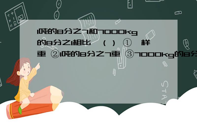 1吨的8分之7和7000kg的8分之1相比,（） ①一样重 ②1吨的8分之7重 ③7000kg的8分之1重2分之1公顷=（）平方米5分之1吨=（）kg4分之5分=（）秒