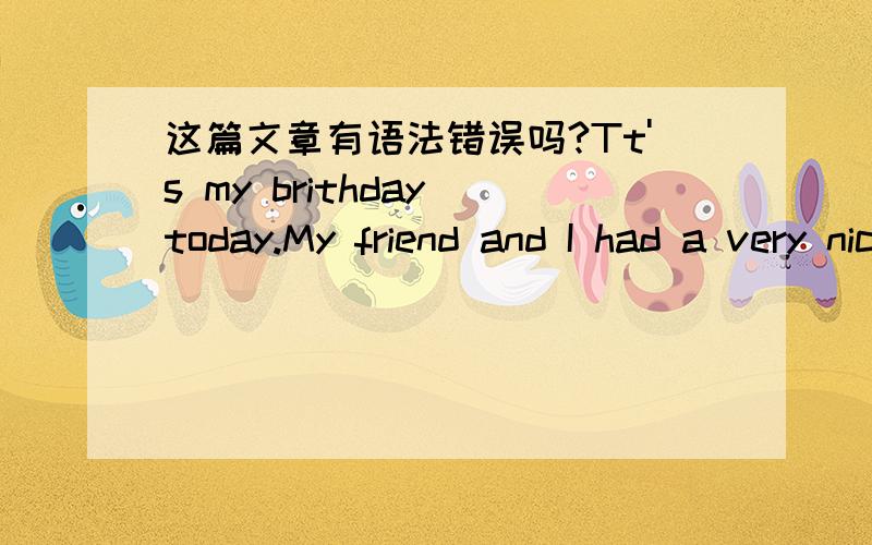 这篇文章有语法错误吗?Tt's my brithday today.My friend and I had a very nice brithday party.At frist,we went out and bougth something that we need for the party.When we come back ,everything was ready.After all day's prepartion,the brithday