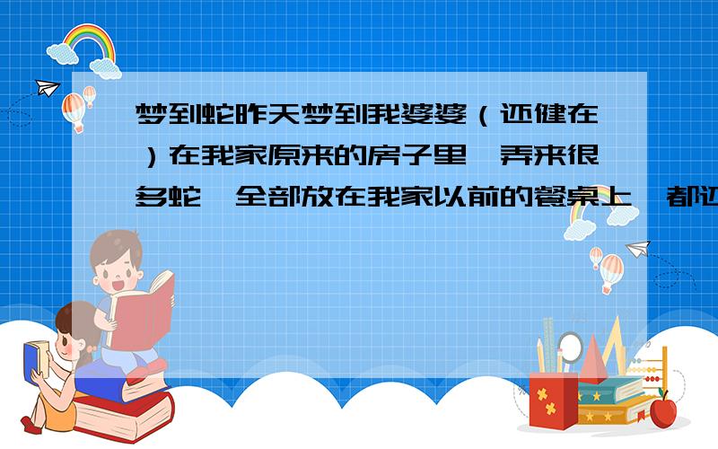 梦到蛇昨天梦到我婆婆（还健在）在我家原来的房子里,弄来很多蛇,全部放在我家以前的餐桌上,都还是活的,然后有些蛇想咬我,但是咬不到,我婆婆就它全部杀了,然后挂着阳台上晒.有没有谁