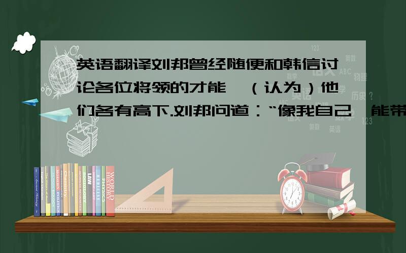 英语翻译刘邦曾经随便和韩信讨论各位将领的才能,（认为）他们各有高下.刘邦问道：“像我自己,能带多少士兵?”韩信说：“陛下不过能带十万人.”刘邦说：“那对你来说呢?”韩信回答：