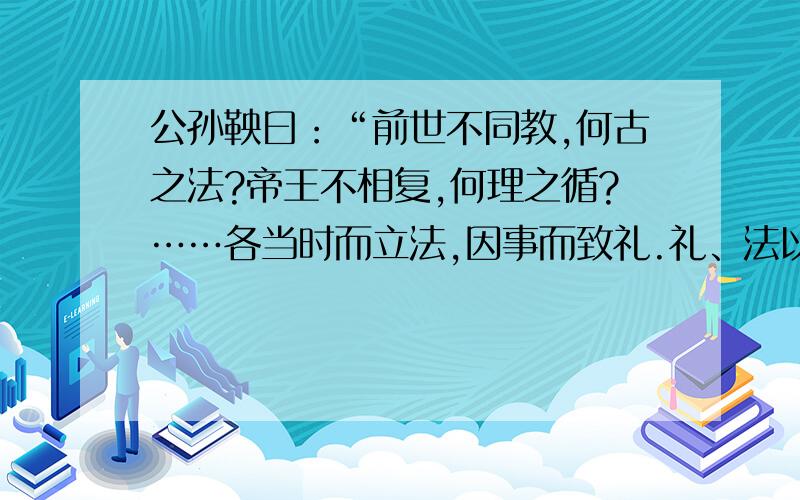 公孙鞅曰：“前世不同教,何古之法?帝王不相复,何理之循?……各当时而立法,因事而致礼.礼、法以时而定.臣故曰：治世不一道,便国不法古.汤、武之王也,不循而兴.殷、夏之灭也,不易礼而亡.