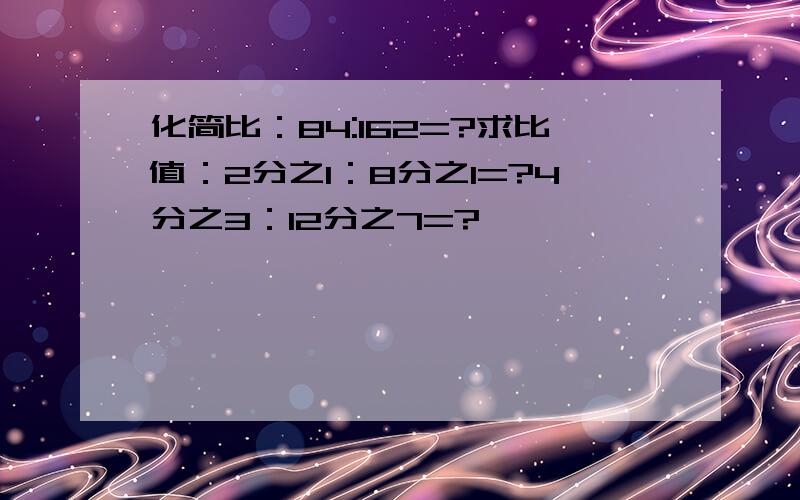 化简比：84:162=?求比值：2分之1：8分之1=?4分之3：12分之7=?