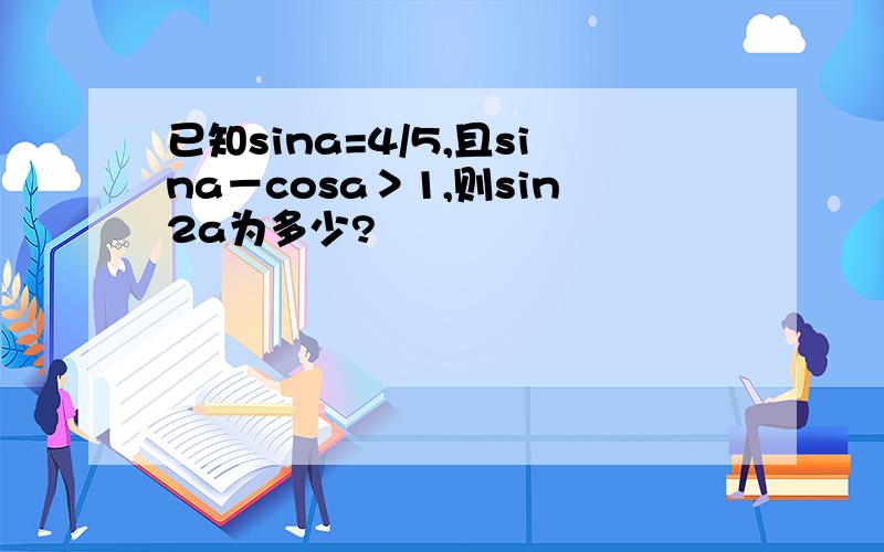 已知sina=4/5,且sina－cosa＞1,则sin2a为多少?