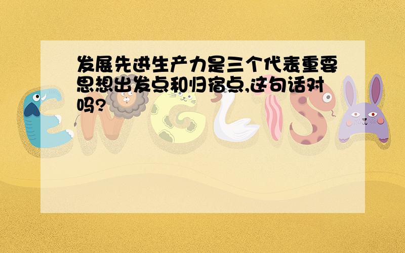 发展先进生产力是三个代表重要思想出发点和归宿点,这句话对吗?