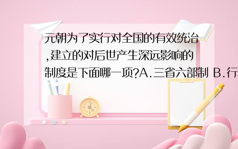 元朝为了实行对全国的有效统治,建立的对后世产生深远影响的制度是下面哪一项?A.三省六部制 B.行省治度 C.设立三司 D.科举制度