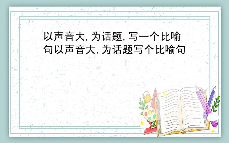 以声音大,为话题,写一个比喻句以声音大,为话题写个比喻句