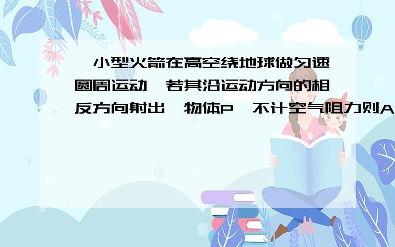 一小型火箭在高空绕地球做匀速圆周运动,若其沿运动方向的相反方向射出一物体P,不计空气阻力则A火箭一定离开原来轨道运动B P一定离开原来轨道运动C火箭运动半径一定增大D P运动半径一