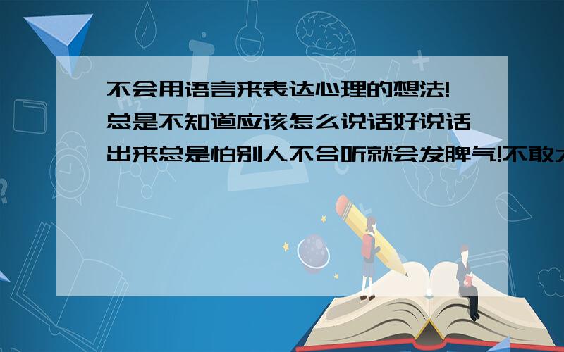 不会用语言来表达心理的想法!总是不知道应该怎么说话好说话出来总是怕别人不合听就会发脾气!不敢太开玩笑!P怕别人会生气!内心的想法总是不知道应该怎么表达出来好!就比如是安慰女生