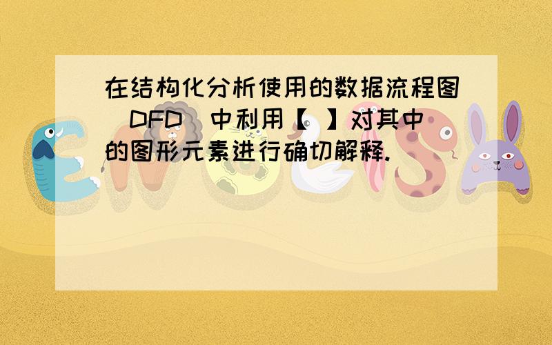 在结构化分析使用的数据流程图（DFD）中利用【 】对其中的图形元素进行确切解释.