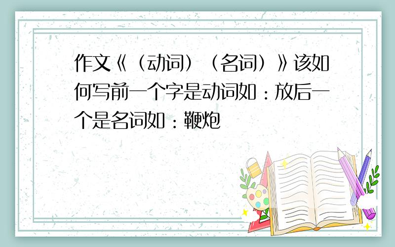 作文《（动词）（名词）》该如何写前一个字是动词如：放后一个是名词如：鞭炮