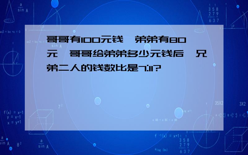 哥哥有100元钱,弟弟有80元,哥哥给弟弟多少元钱后,兄弟二人的钱数比是7:11?                          比例解答