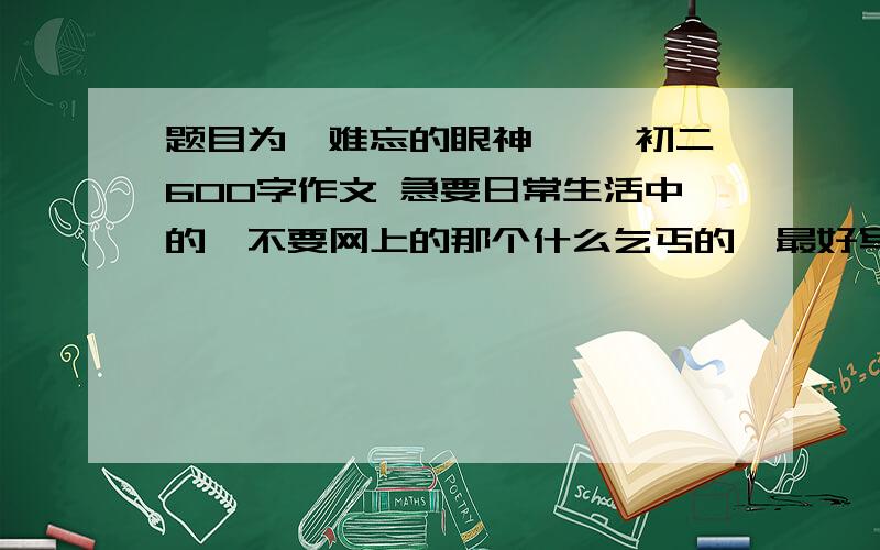 题目为《难忘的眼神 》,初二600字作文 急要日常生活中的,不要网上的那个什么乞丐的,最好写母爱或友情.可以写严厉的眼神,慈爱的眼神,等等.