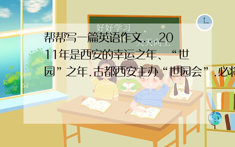 帮帮写一篇英语作文...2011年是西安的幸运之年、“世园”之年.古都西安主办“世园会”.必将吸引来自全国、乃至世界各地的人们.作为当地市民,我们中学生应当怎样为我市办好“世园会”