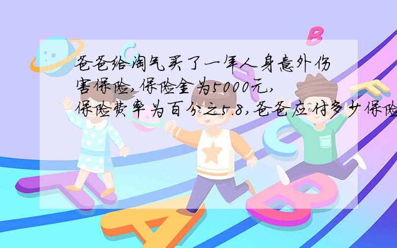 爸爸给淘气买了一年人身意外伤害保险,保险金为5000元,保险费率为百分之5.8,爸爸应付多少保险费