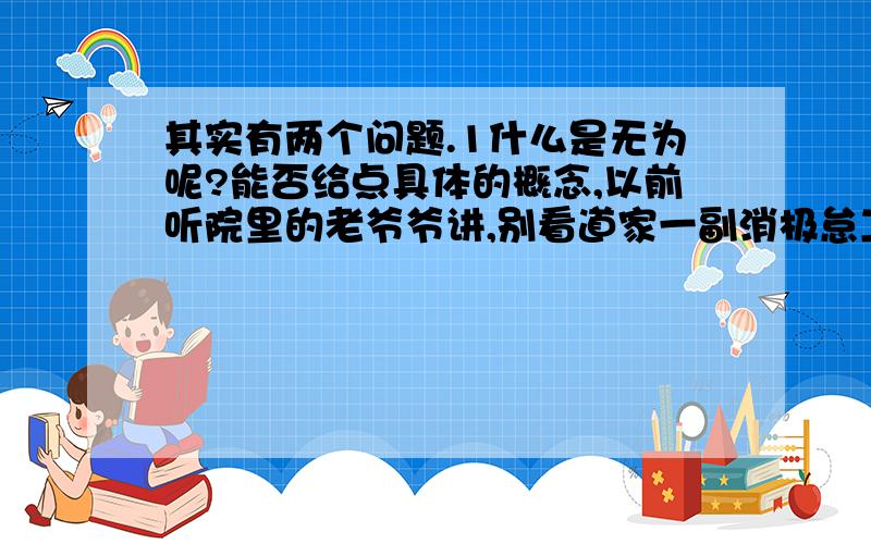 其实有两个问题.1什么是无为呢?能否给点具体的概念,以前听院里的老爷爷讲,别看道家一副消极怠工的模样,其实他们比谁都积极.这我就不明白了,道家既然发表了无为这个观点,那么他们怎么