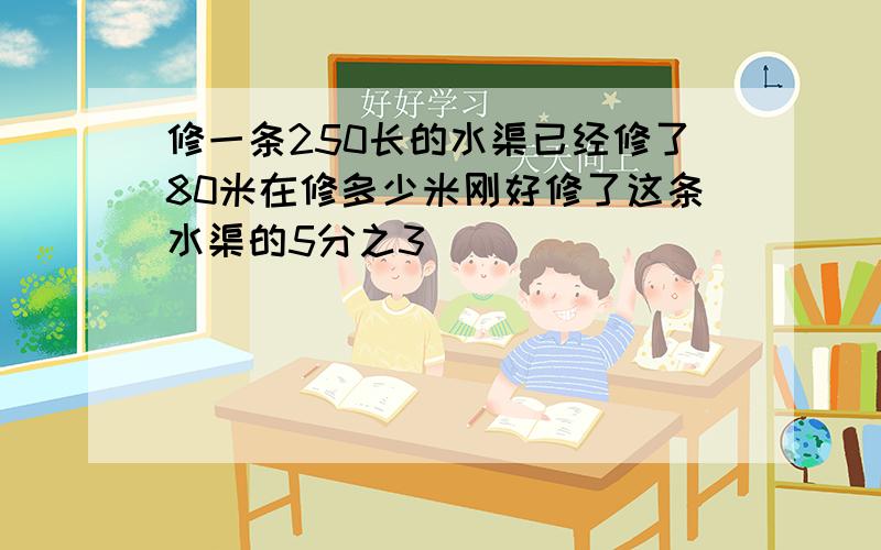 修一条250长的水渠已经修了80米在修多少米刚好修了这条水渠的5分之3