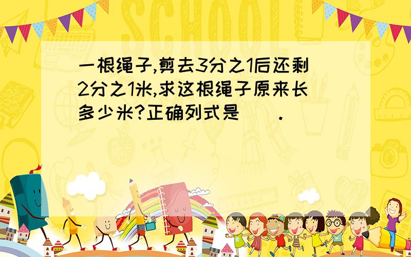 一根绳子,剪去3分之1后还剩2分之1米,求这根绳子原来长多少米?正确列式是（）.