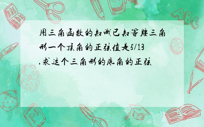 用三角函数的知识已知等腰三角形一个顶角的正弦值是5/13,求这个三角形的底角的正弦