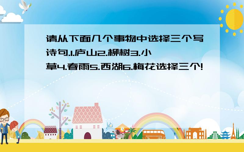 请从下面几个事物中选择三个写诗句.1.庐山2.柳树3.小草4.春雨5.西湖6.梅花选择三个!