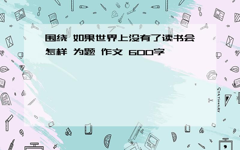 围绕 如果世界上没有了读书会怎样 为题 作文 600字