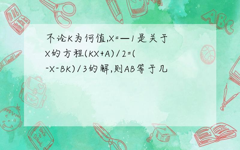 不论K为何值,X=—1是关于X的方程(KX+A)/2=(-X-BK)/3的解,则AB等于几