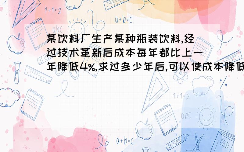 某饮料厂生产某种瓶装饮料,经过技术革新后成本每年都比上一年降低4%,求过多少年后,可以使成本降低到原来的一半?（精确到1年）