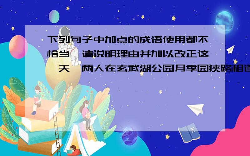 下列句子中加点的成语使用都不恰当,请说明理由并加以改正这一天,两人在玄武湖公园月季园狭路相逢,那股亲热劲就别提了,拥抱,摸鼻子……（狭路相逢）人们对充满这大千世界的色彩、形