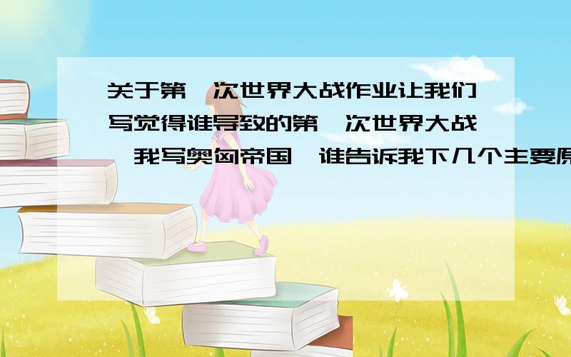 关于第一次世界大战作业让我们写觉得谁导致的第一次世界大战,我写奥匈帝国,谁告诉我下几个主要原因,就是奥匈帝国导致第一次世界大战,或者大家觉得谁导致的,可以加上原因告诉我,