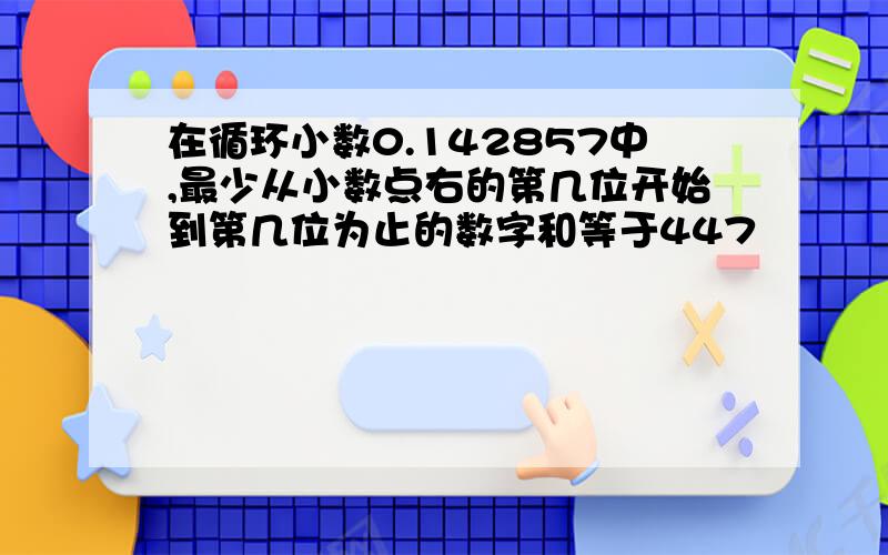 在循环小数0.142857中,最少从小数点右的第几位开始到第几位为止的数字和等于447