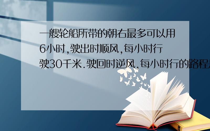 一艘轮船所带的朝右最多可以用6小时,驶出时顺风,每小时行驶30千米.驶回时逆风,每小时行的路程是顺风时的5分之4.这艘轮船最多驶出多远就应往回驶?注：一定要写解题思路一艘轮船所带的