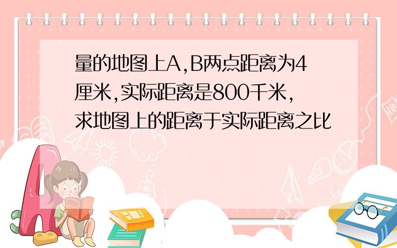 量的地图上A,B两点距离为4厘米,实际距离是800千米,求地图上的距离于实际距离之比